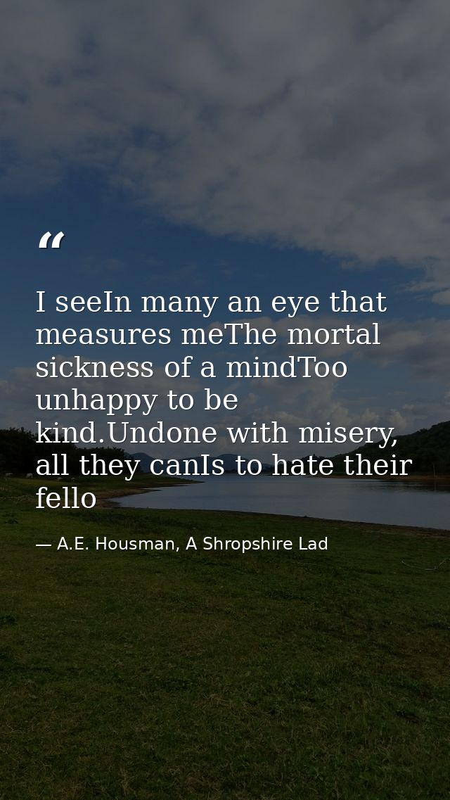 I seeIn many an eye that measures meThe mortal sickness of a mindToo unhappy to be kind.Undone with misery, all they can — A.E. Housman, A Shropshire Lad