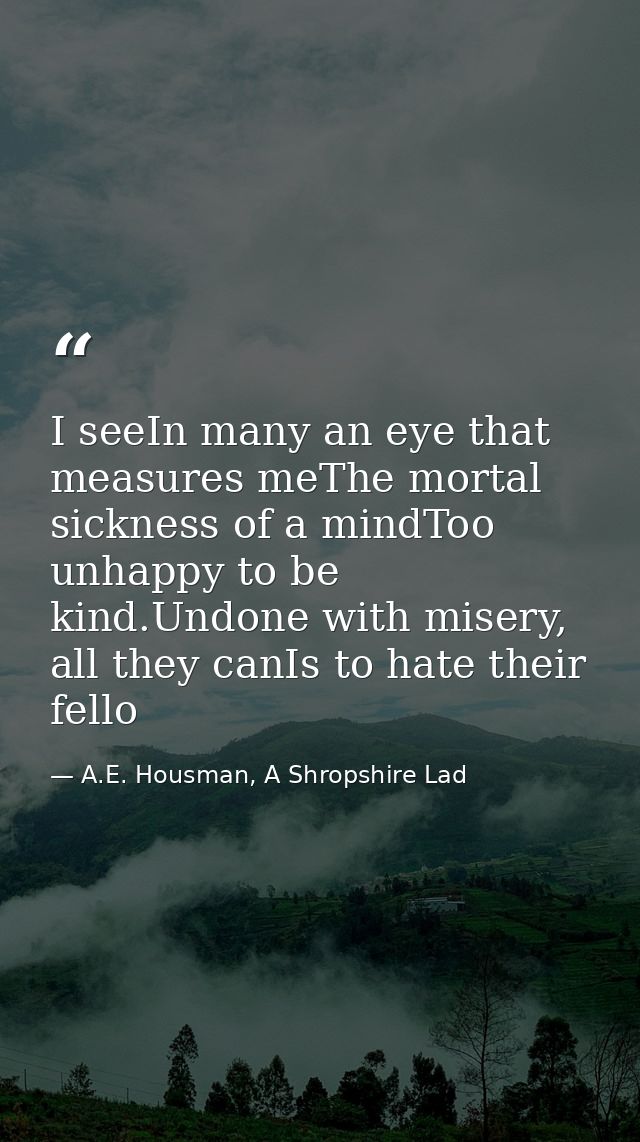 I seeIn many an eye that measures meThe mortal sickness of a mindToo unhappy to be kind.Undone with misery, all they can — A.E. Housman, A Shropshire Lad
