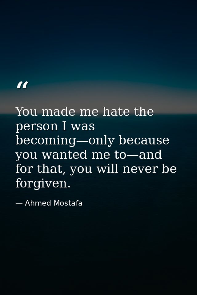 You made me hate the person I was becoming—only because you wanted me to—and for that, you will never be forgiven. — Ahmed Mostafa