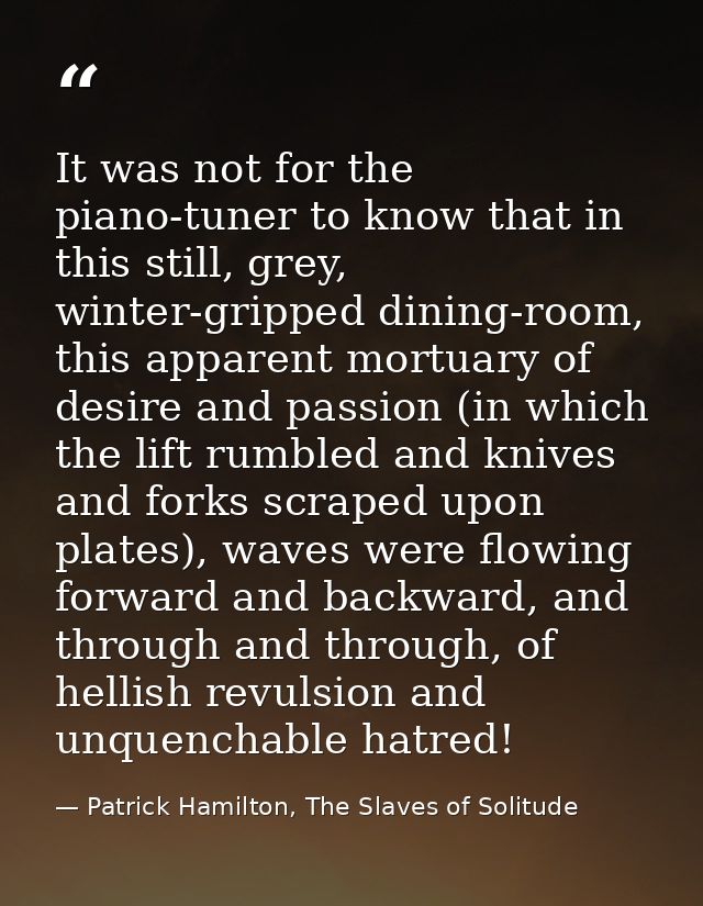 It was not for the piano-tuner to know that in this still, grey, winter-gripped dining-room, this apparent mortuary of d — Patrick Hamilton, The Slaves of Solitude