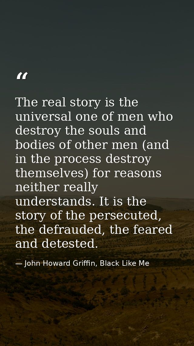The real story is the universal one of men who destroy the souls and bodies of other men (and in the process destroy the — John Howard Griffin, Black Like Me