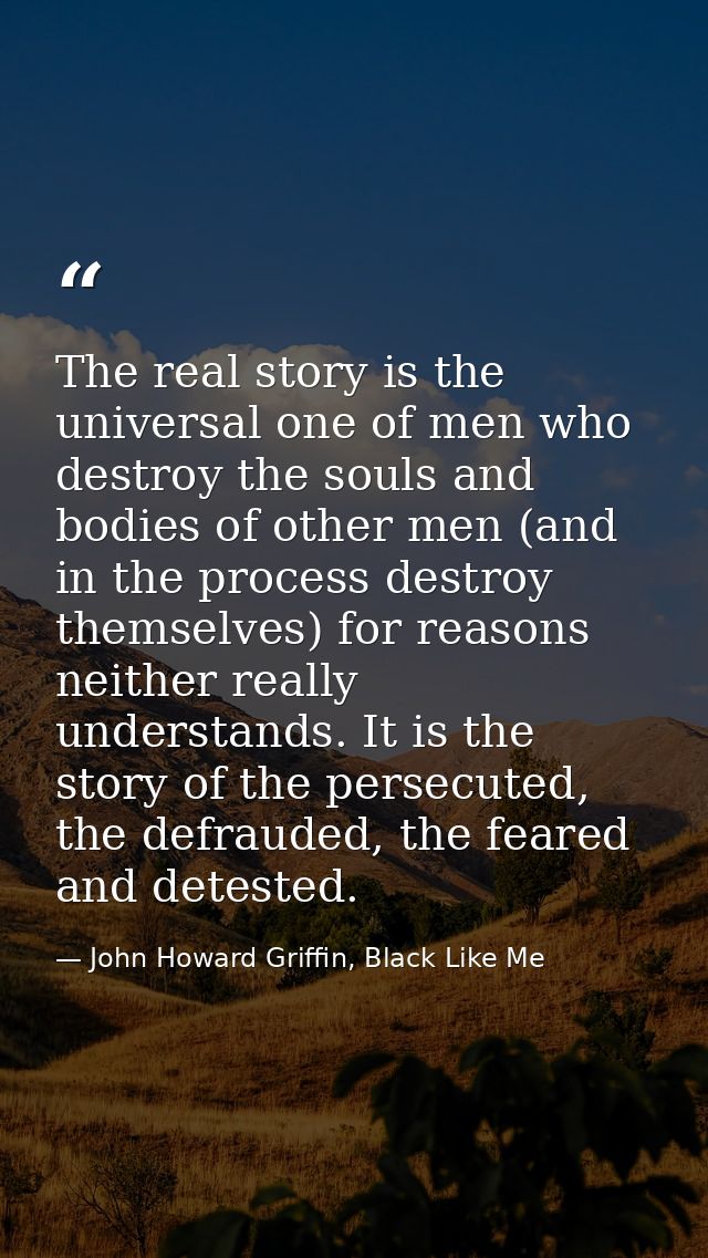 The real story is the universal one of men who destroy the souls and bodies of other men (and in the process destroy the — John Howard Griffin, Black Like Me