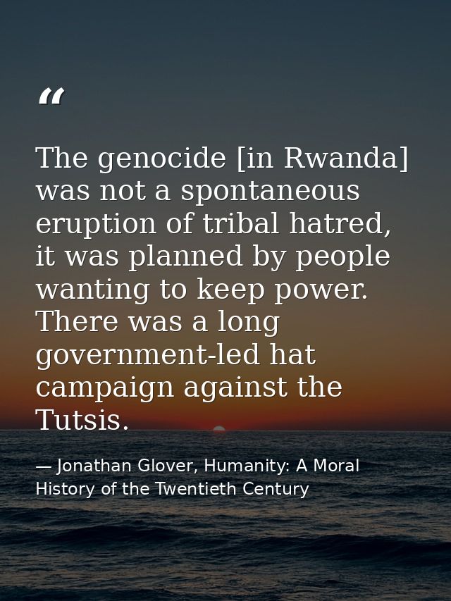 The genocide [in Rwanda] was not a spontaneous eruption of tribal hatred, it was planned by people wanting to keep power — Jonathan Glover, Humanity: A Moral History of the Twentieth Century