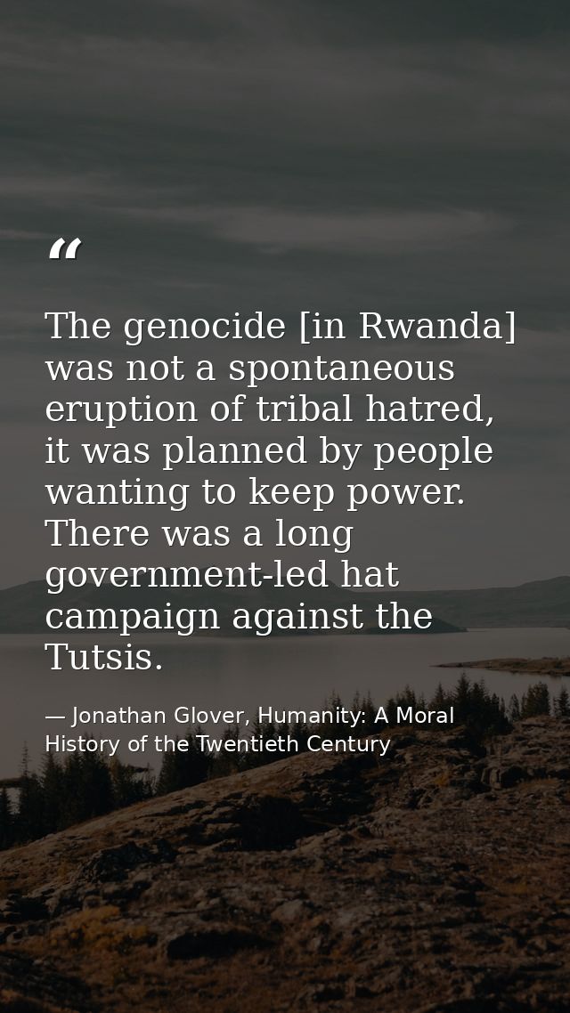 The genocide [in Rwanda] was not a spontaneous eruption of tribal hatred, it was planned by people wanting to keep power — Jonathan Glover, Humanity: A Moral History of the Twentieth Century