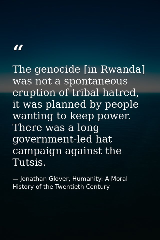 The genocide [in Rwanda] was not a spontaneous eruption of tribal hatred, it was planned by people wanting to keep power — Jonathan Glover, Humanity: A Moral History of the Twentieth Century