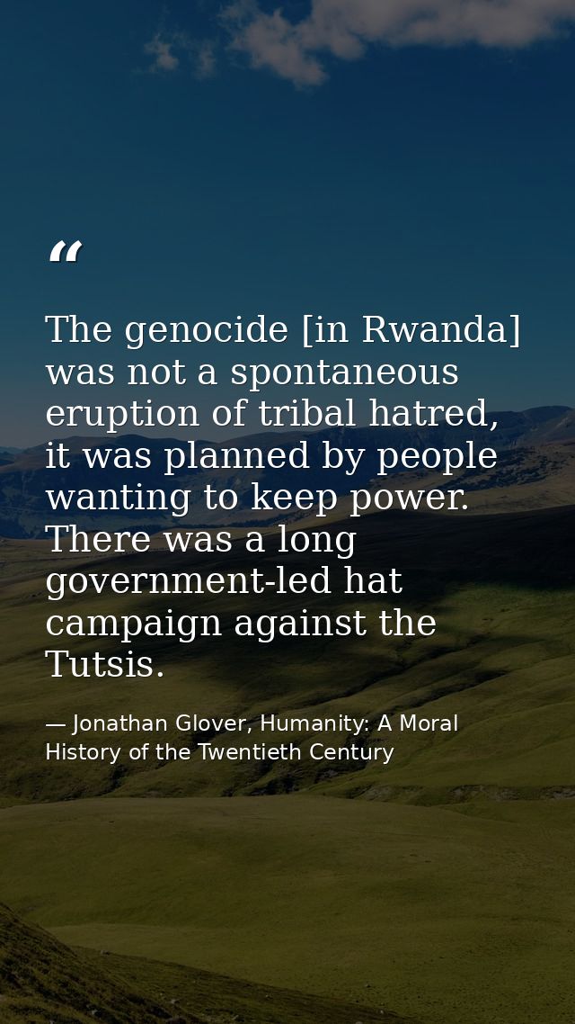 The genocide [in Rwanda] was not a spontaneous eruption of tribal hatred, it was planned by people wanting to keep power — Jonathan Glover, Humanity: A Moral History of the Twentieth Century