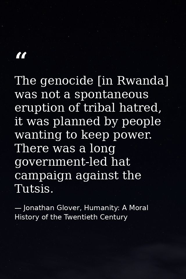 The genocide [in Rwanda] was not a spontaneous eruption of tribal hatred, it was planned by people wanting to keep power — Jonathan Glover, Humanity: A Moral History of the Twentieth Century