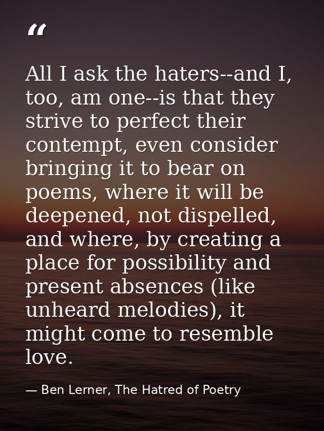 All I ask the haters--and I, too, am one--is that they strive to perfect their contempt, even consider bringing it to be — Ben Lerner, The Hatred of Poetry