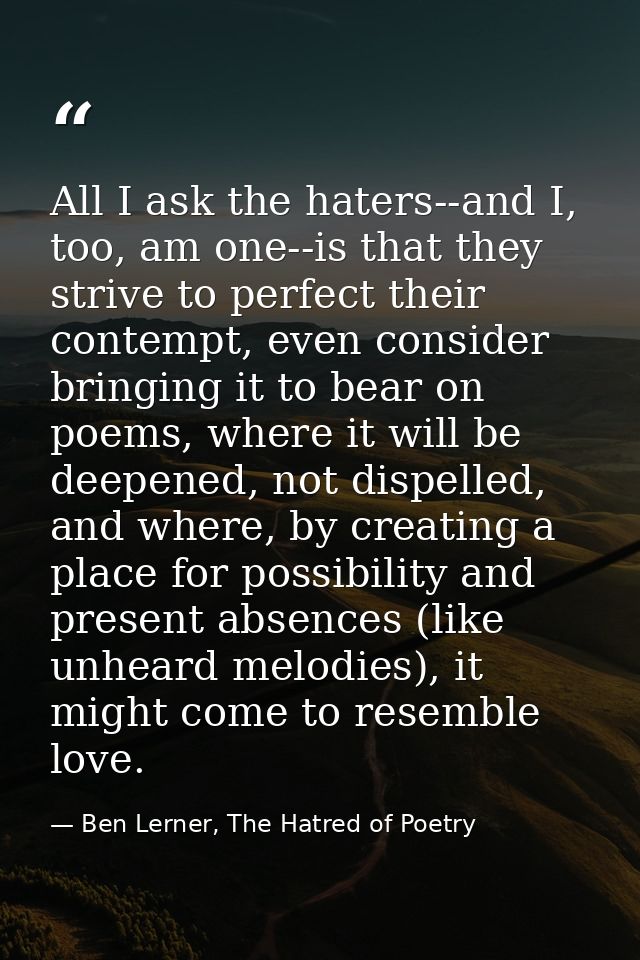 All I ask the haters--and I, too, am one--is that they strive to perfect their contempt, even consider bringing it to be — Ben Lerner, The Hatred of Poetry