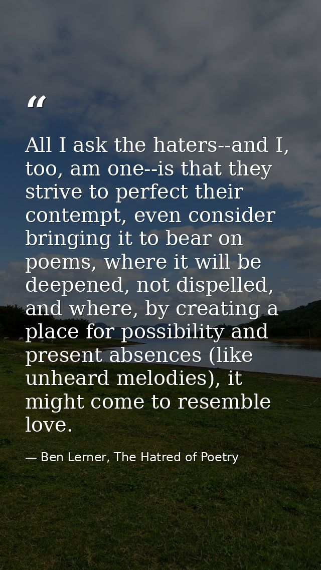 All I ask the haters--and I, too, am one--is that they strive to perfect their contempt, even consider bringing it to be — Ben Lerner, The Hatred of Poetry