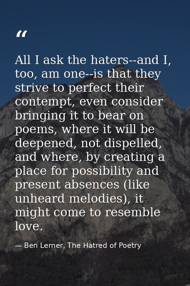 All I ask the haters--and I, too, am one--is that they strive to perfect their contempt, even consider bringing it to be — Ben Lerner, The Hatred of Poetry