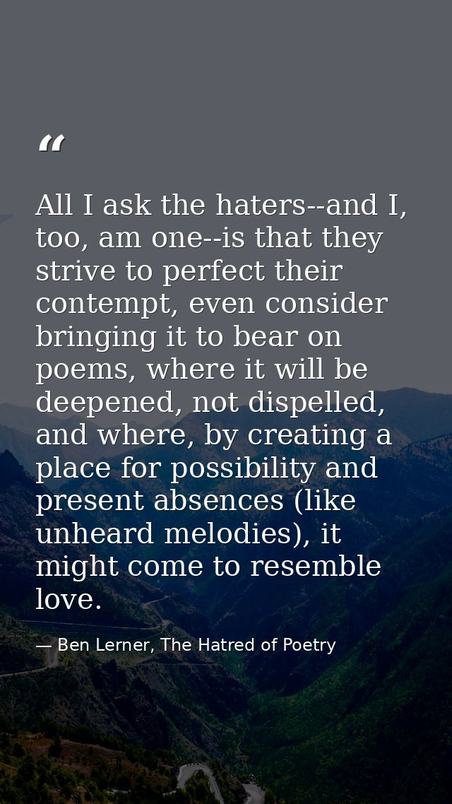 All I ask the haters--and I, too, am one--is that they strive to perfect their contempt, even consider bringing it to be — Ben Lerner, The Hatred of Poetry