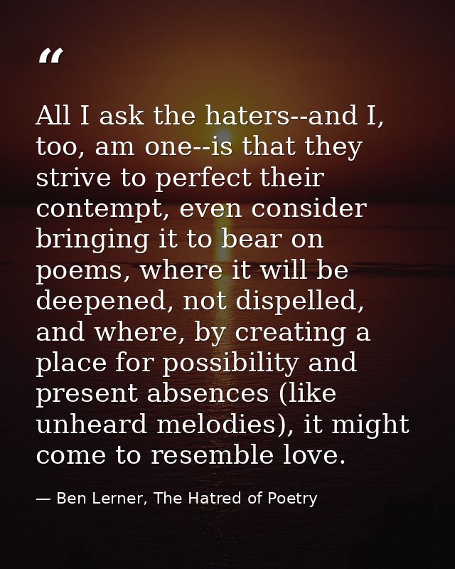 All I ask the haters--and I, too, am one--is that they strive to perfect their contempt, even consider bringing it to be — Ben Lerner, The Hatred of Poetry