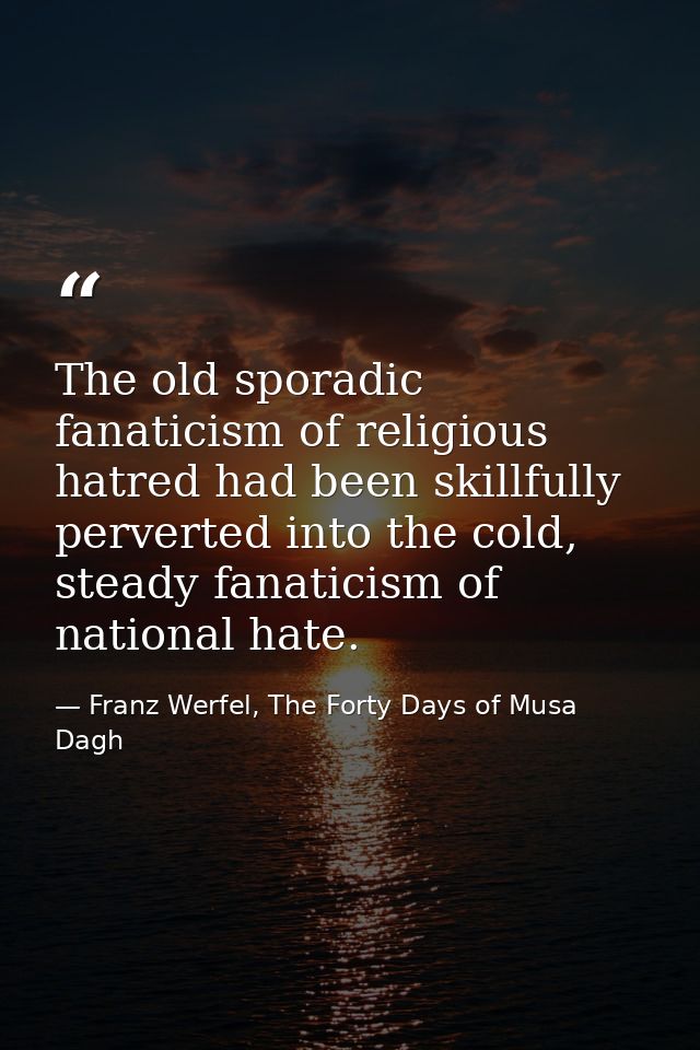 The old sporadic fanaticism of religious hatred had been skillfully perverted into the cold, steady fanaticism of nation — Franz Werfel, The Forty Days of Musa Dagh