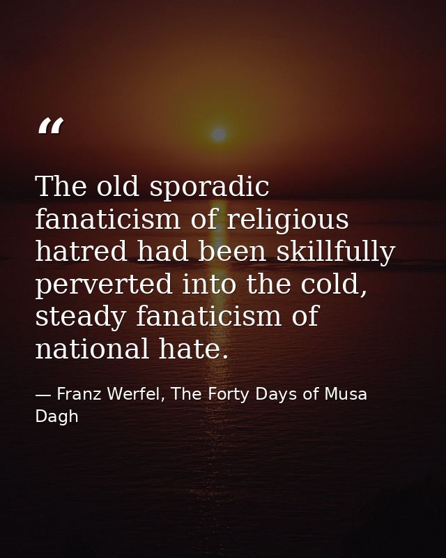 The old sporadic fanaticism of religious hatred had been skillfully perverted into the cold, steady fanaticism of nation — Franz Werfel, The Forty Days of Musa Dagh