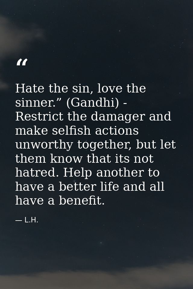 Hate the sin, love the sinner.” (Gandhi) - Restrict the damager and make selfish actions unworthy together, but let them — L.H.