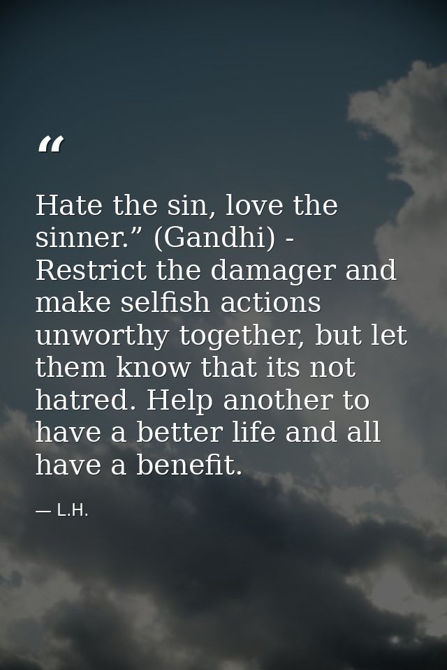 Hate the sin, love the sinner.” (Gandhi) - Restrict the damager and make selfish actions unworthy together, but let them — L.H.