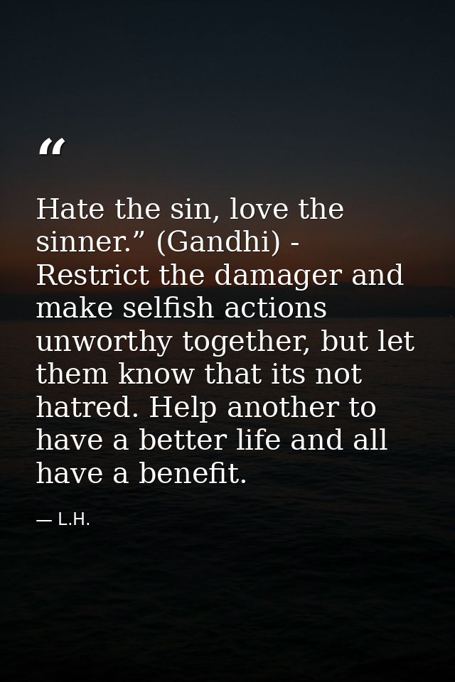 Hate the sin, love the sinner.” (Gandhi) - Restrict the damager and make selfish actions unworthy together, but let them — L.H.
