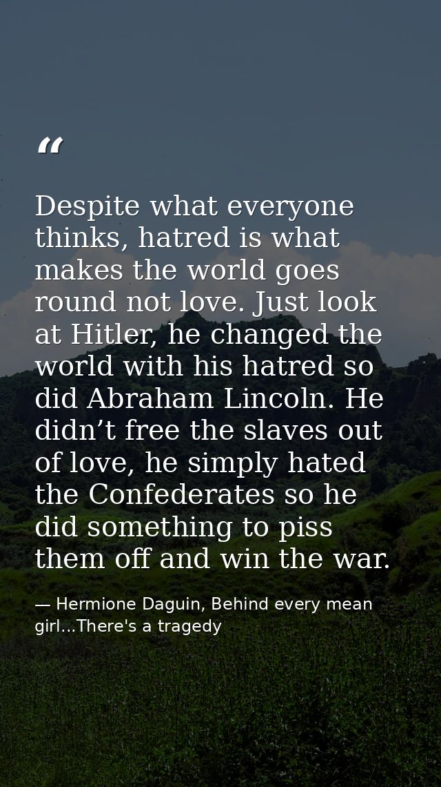 Despite what everyone thinks, hatred is what makes the world goes round not love. Just look at Hitler, he changed the wo — Hermione Daguin, Behind every mean girl...There's a tragedy