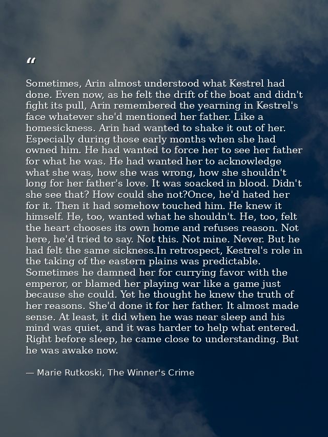 Sometimes, Arin almost understood what Kestrel had done. Even now, as he felt the drift of the boat and didn't fight its — Marie Rutkoski, The Winner's Crime