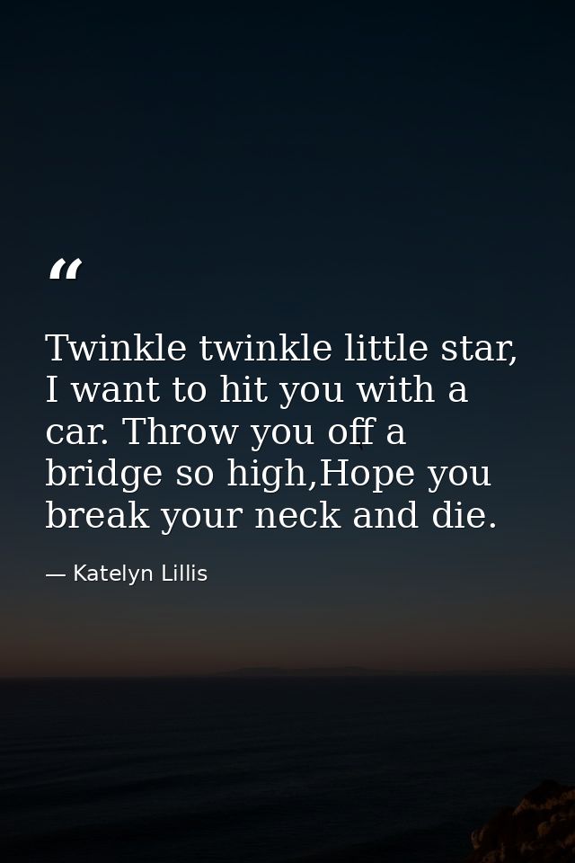 Twinkle twinkle little star, I want to hit you with a car. Throw you off a bridge so high,Hope you break your neck and d — Katelyn Lillis