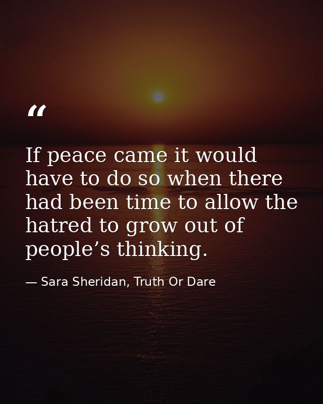 If peace came it would have to do so when there had been time to allow the hatred to grow out of people’s thinking. — Sara Sheridan, Truth Or Dare