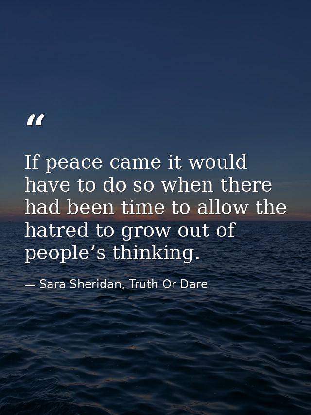 If peace came it would have to do so when there had been time to allow the hatred to grow out of people’s thinking. — Sara Sheridan, Truth Or Dare