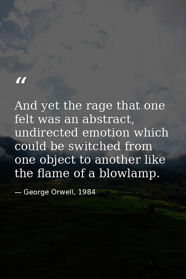 And yet the rage that one felt was an abstract, undirected emotion which could be switched from one object to another li — George Orwell, 1984