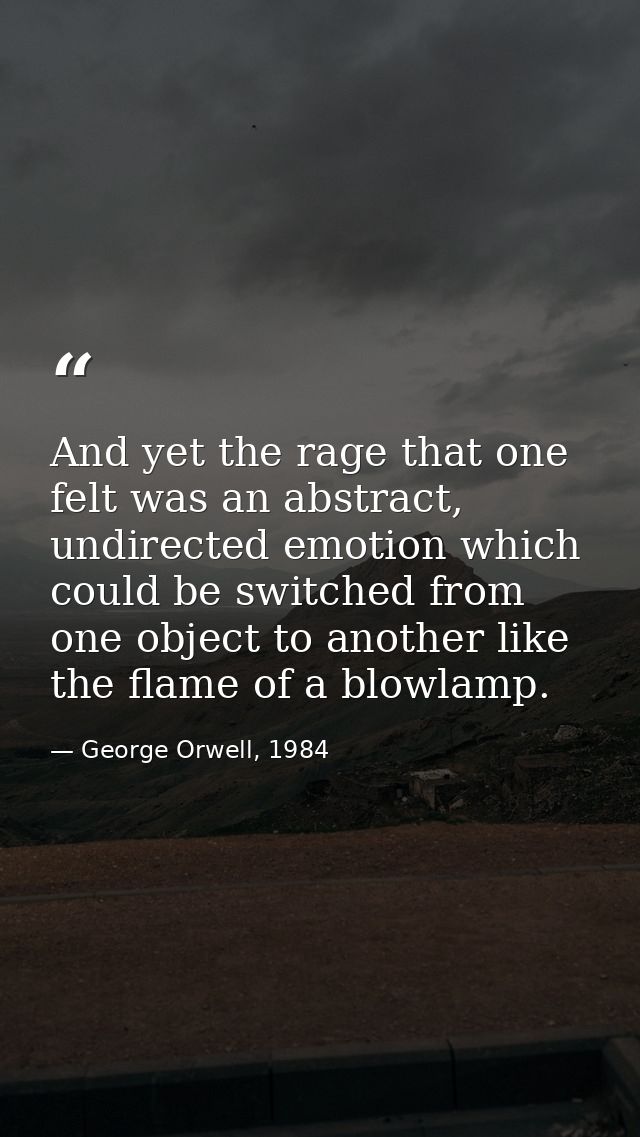 And yet the rage that one felt was an abstract, undirected emotion which could be switched from one object to another li — George Orwell, 1984