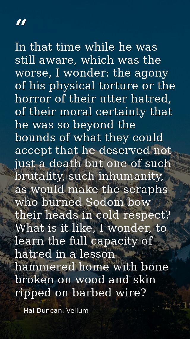 In that time while he was still aware, which was the worse, I wonder: the agony of his physical torture or the horror of — Hal Duncan, Vellum