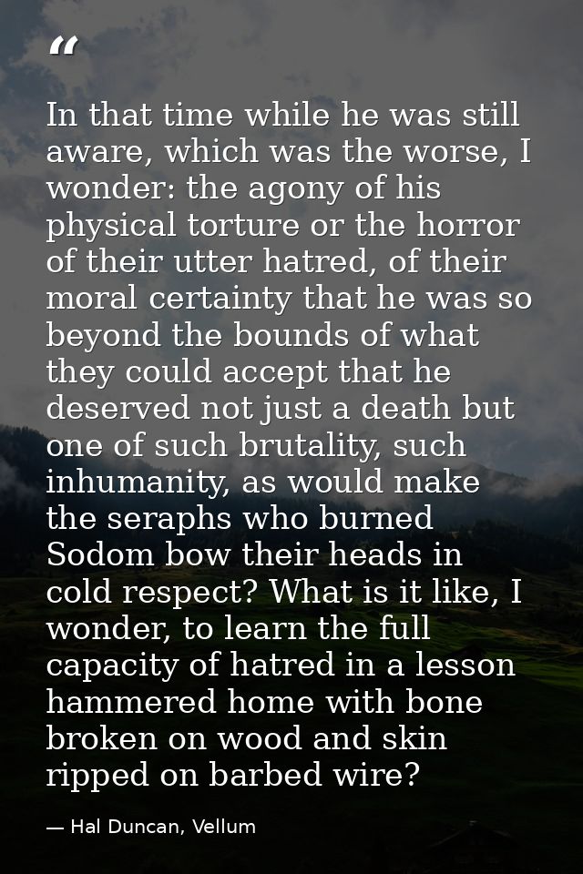 In that time while he was still aware, which was the worse, I wonder: the agony of his physical torture or the horror of — Hal Duncan, Vellum