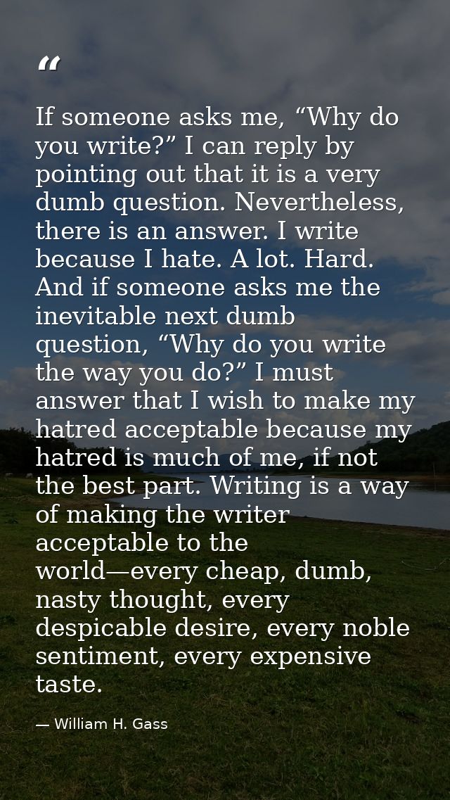 If someone asks me, “Why do you write?” I can reply by pointing out that it is a very dumb question. Nevertheless, there — William H. Gass