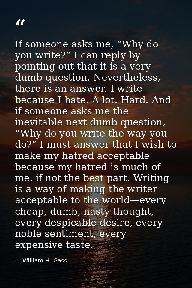 If someone asks me, “Why do you write?” I can reply by pointing out that it is a very dumb question. Nevertheless, there — William H. Gass
