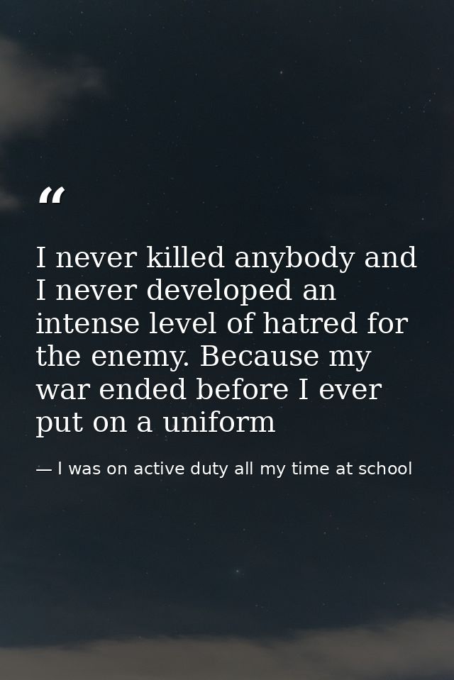 I never killed anybody and I never developed an intense level of hatred for the enemy. Because my war ended before I eve — I was on active duty all my time at school