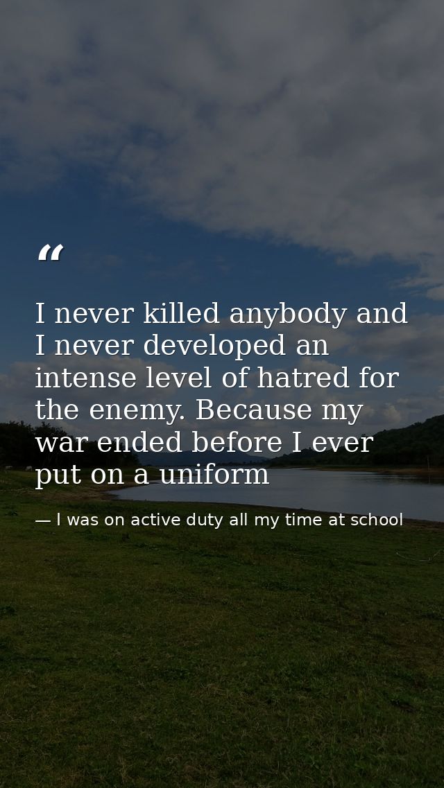 I never killed anybody and I never developed an intense level of hatred for the enemy. Because my war ended before I eve — I was on active duty all my time at school