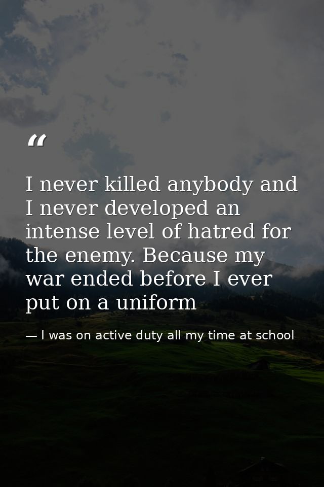 I never killed anybody and I never developed an intense level of hatred for the enemy. Because my war ended before I eve — I was on active duty all my time at school