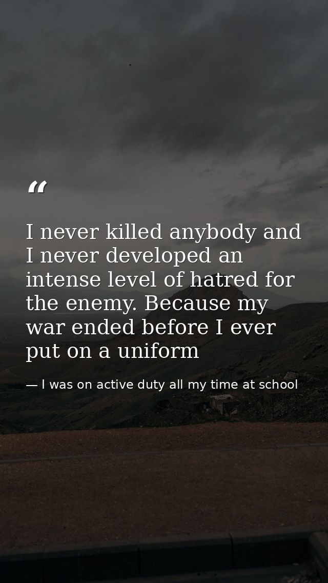 I never killed anybody and I never developed an intense level of hatred for the enemy. Because my war ended before I eve — I was on active duty all my time at school