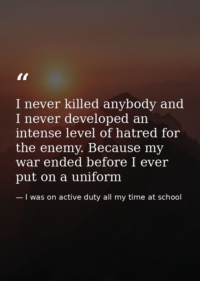 I never killed anybody and I never developed an intense level of hatred for the enemy. Because my war ended before I eve — I was on active duty all my time at school