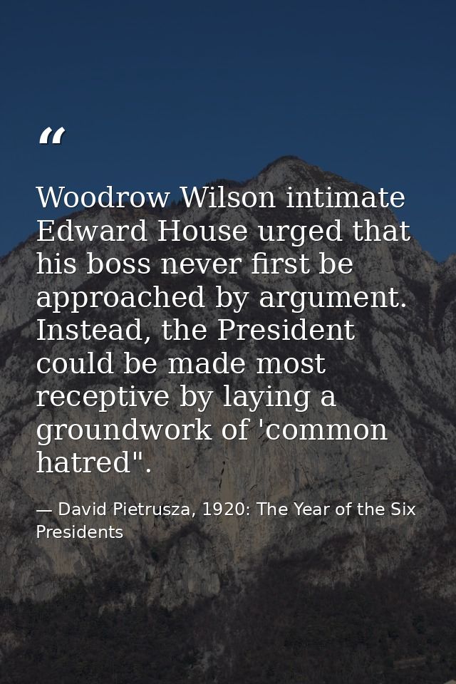 Woodrow Wilson intimate Edward House urged that his boss never first be approached by argument. Instead, the President c — David Pietrusza, 1920: The Year of the Six Presidents