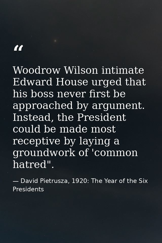Woodrow Wilson intimate Edward House urged that his boss never first be approached by argument. Instead, the President c — David Pietrusza, 1920: The Year of the Six Presidents