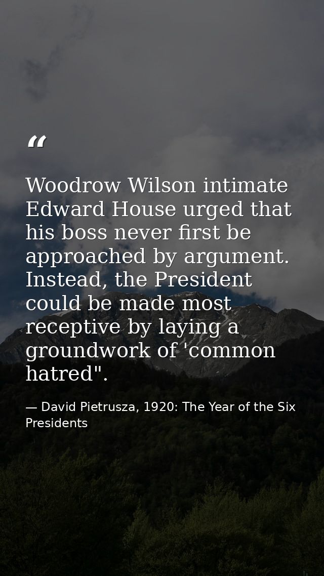 Woodrow Wilson intimate Edward House urged that his boss never first be approached by argument. Instead, the President c — David Pietrusza, 1920: The Year of the Six Presidents