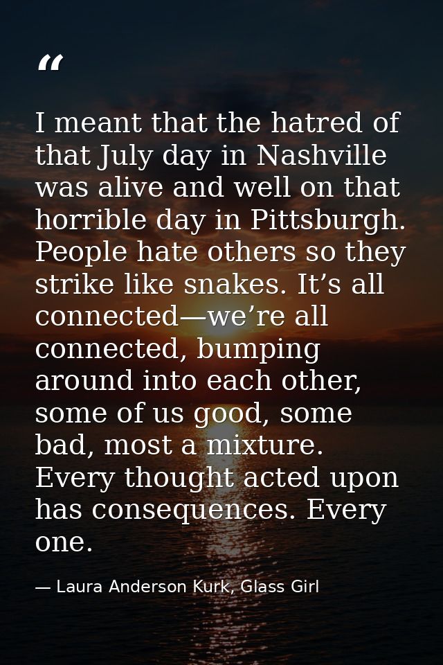 I meant that the hatred of that July day in Nashville was alive and well on that horrible day in Pittsburgh. People hate — Laura Anderson Kurk, Glass Girl