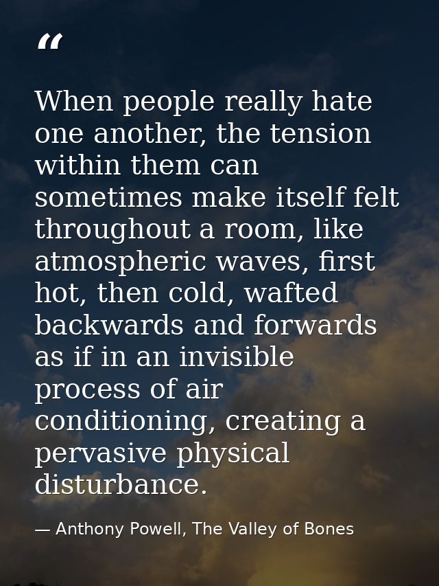 When people really hate one another, the tension within them can sometimes make itself felt throughout a room, like atmo — Anthony Powell, The Valley of Bones