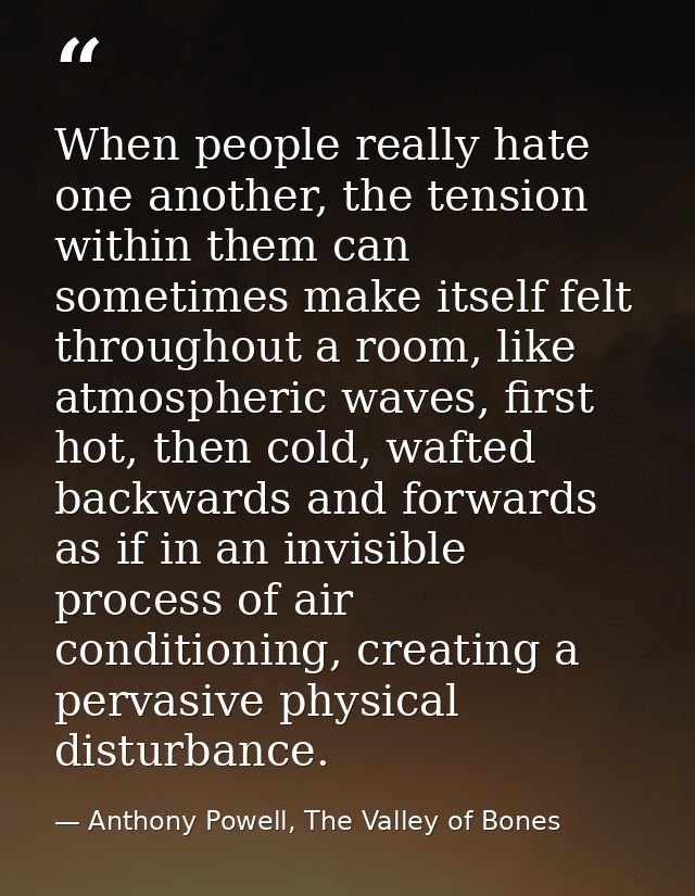 When people really hate one another, the tension within them can sometimes make itself felt throughout a room, like atmo — Anthony Powell, The Valley of Bones