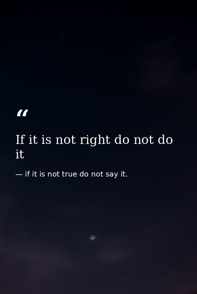 If it is not right do not do it — if it is not true do not say it.
