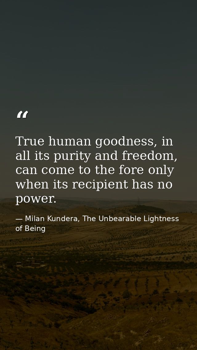 True human goodness, in all its purity and freedom, can come to the fore only when its recipient has no power. — Milan Kundera, The Unbearable Lightness of Being