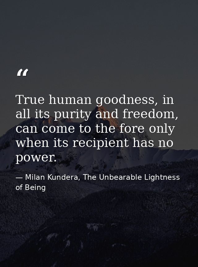 True human goodness, in all its purity and freedom, can come to the fore only when its recipient has no power. — Milan Kundera, The Unbearable Lightness of Being