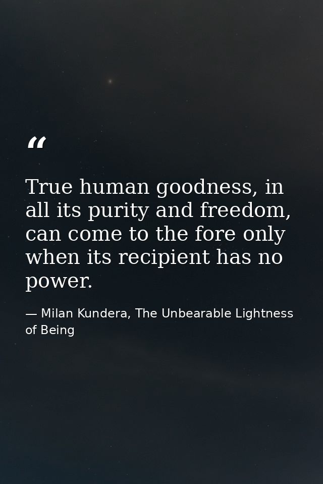 True human goodness, in all its purity and freedom, can come to the fore only when its recipient has no power. — Milan Kundera, The Unbearable Lightness of Being
