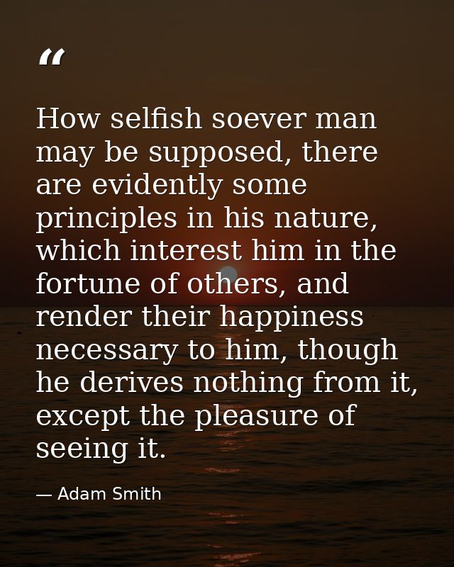 How selfish soever man may be supposed, there are evidently some principles in his nature, which interest him in the for — Adam Smith