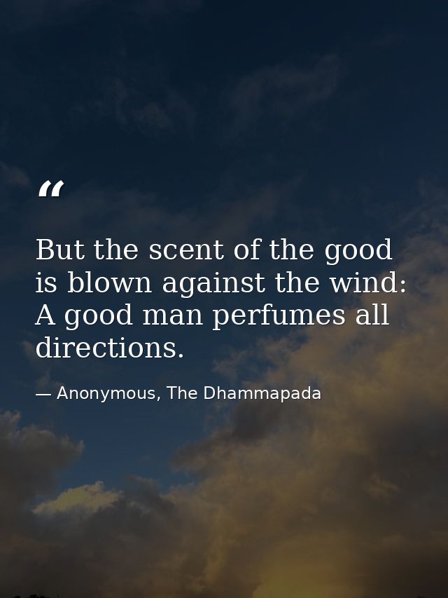 But the scent of the good is blown against the wind: A good man perfumes all directions. — Anonymous, The Dhammapada